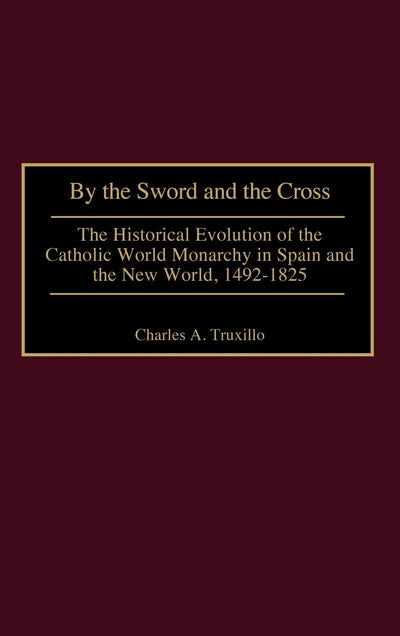 By the Sword and the Cross: The Historical Evolution of the Catholic World Monarchy in Spain and the New World, 1492-1825 (Contributions to the Study of World History)