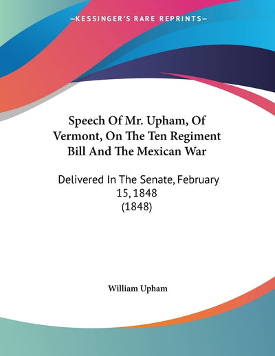 Speech Of Mr. Upham, Of Vermont, On The Ten Regiment Bill And The Mexican War: Delivered In The Senate, February 15, 1848 (1848)
