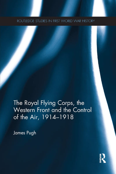 The Royal Flying Corps, the Western Front and the Control of the Air, 1914-1918 (Routledge Studies in First World War History)