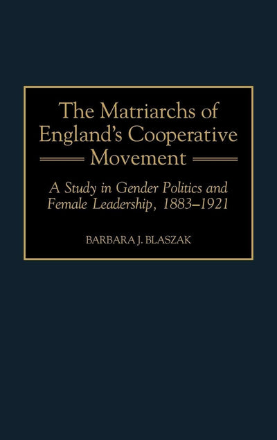 The Matriarchs of England's Cooperative Movement: A Study in Gender Politics and Female Leadership, 1883-1921 (Contributions in Labor Studies)