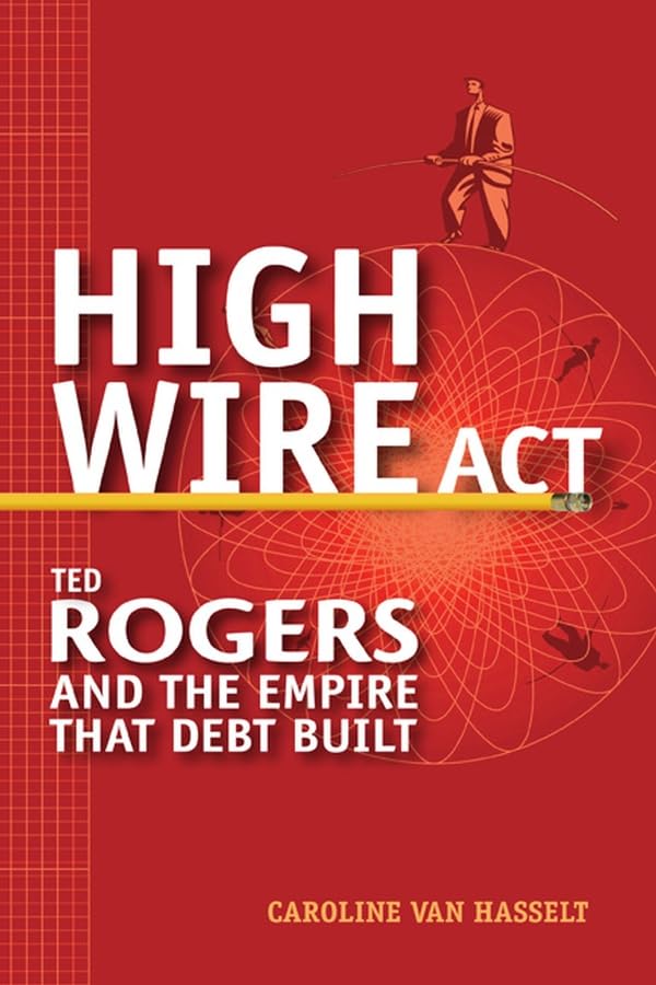 High Wire Act: Ted Rogers and the Empire that Debt Built by