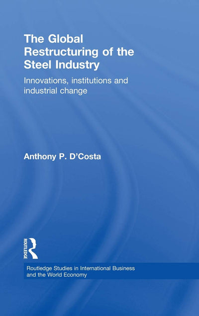 The Global Restructuring of the Steel Industry: Innovations, Institutions and Industrial Change (Routledge Studies in International Business and the World Economy)