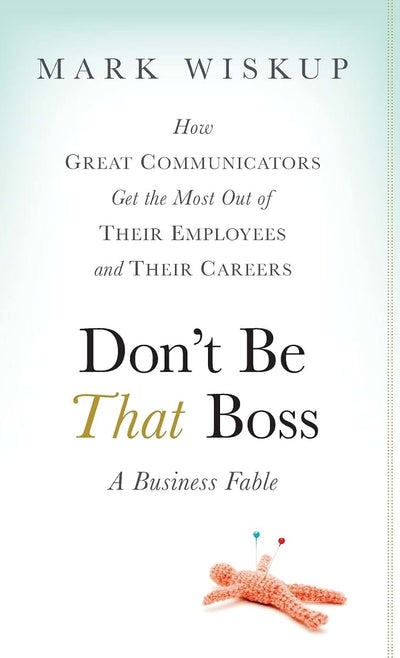 Don't Be That Boss: How Great Communicators Get the Most Out of Their Employees and Their Careers
