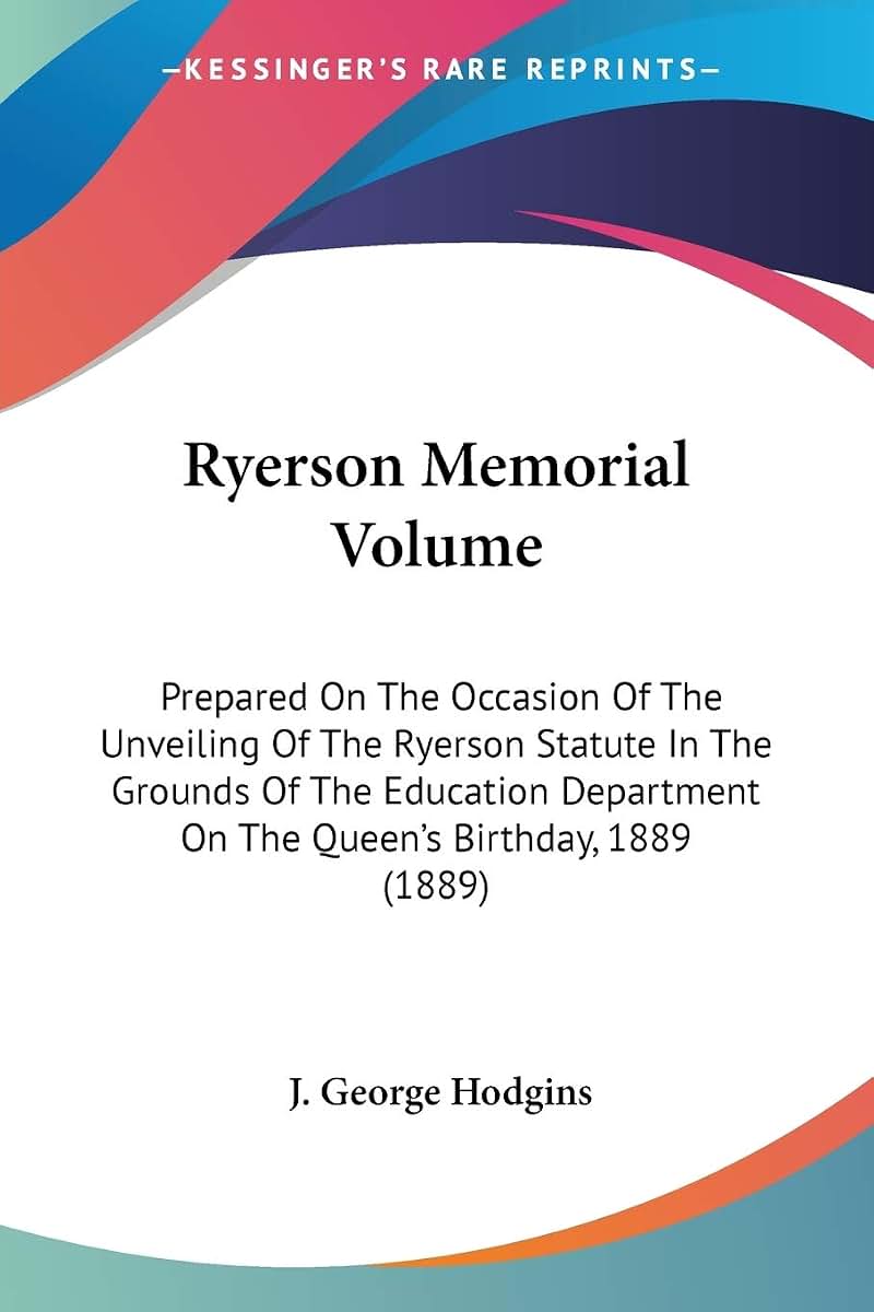 Ryerson Memorial Volume: Prepared On The Occasion Of The Unveiling Of The Ryerson Statute In The Grounds Of The Education Department On The Queen's Birthday, 1889 (1889)