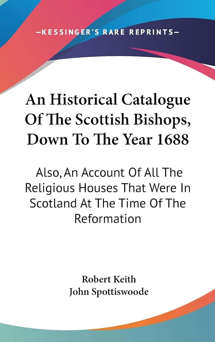 An Historical Catalogue Of The Scottish Bishops, Down To The Year 1688: Also, An Account Of All The Religious Houses That Were In Scotland At The Time Of The Reformation