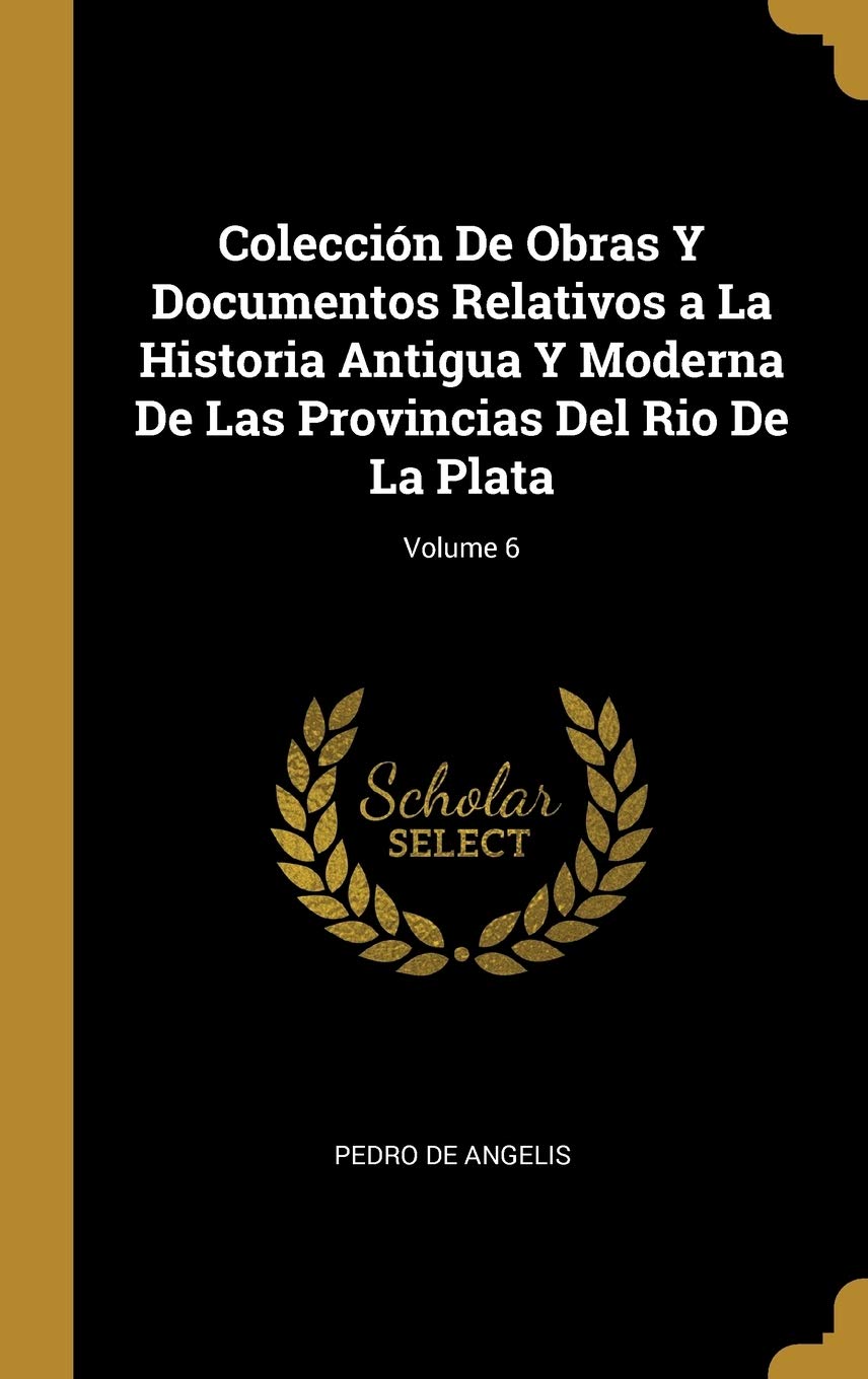 Colección De Obras Y Documentos Relativos a La Historia Antigua Y Moderna De Las Provincias Del Rio De La Plata; Volume 6 (Spanish Edition)