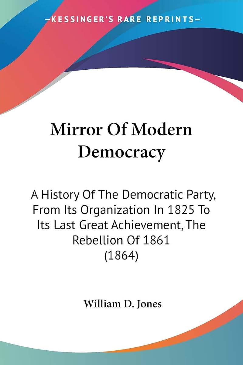 Mirror Of Modern Democracy: A History Of The Democratic Party, From Its Organization In 1825 To Its Last Great Achievement, The Rebellion Of 1861 (1864)