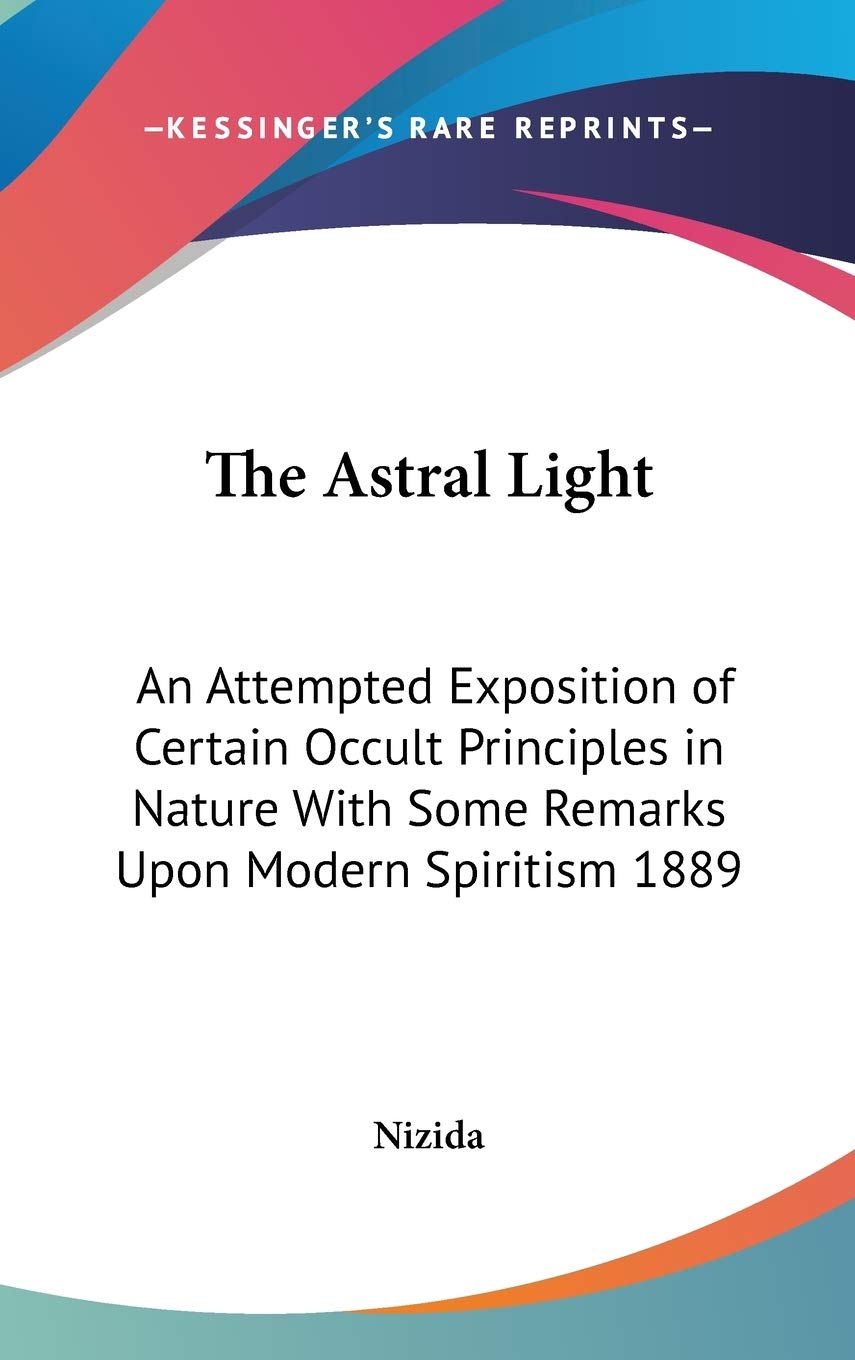 The Astral Light: An Attempted Exposition of Certain Occult Principles in Nature With Some Remarks Upon Modern Spiritism 1889