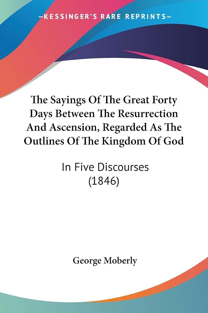 The Sayings Of The Great Forty Days Between The Resurrection And Ascension, Regarded As The Outlines Of The Kingdom Of God: In Five Discourses (1846)