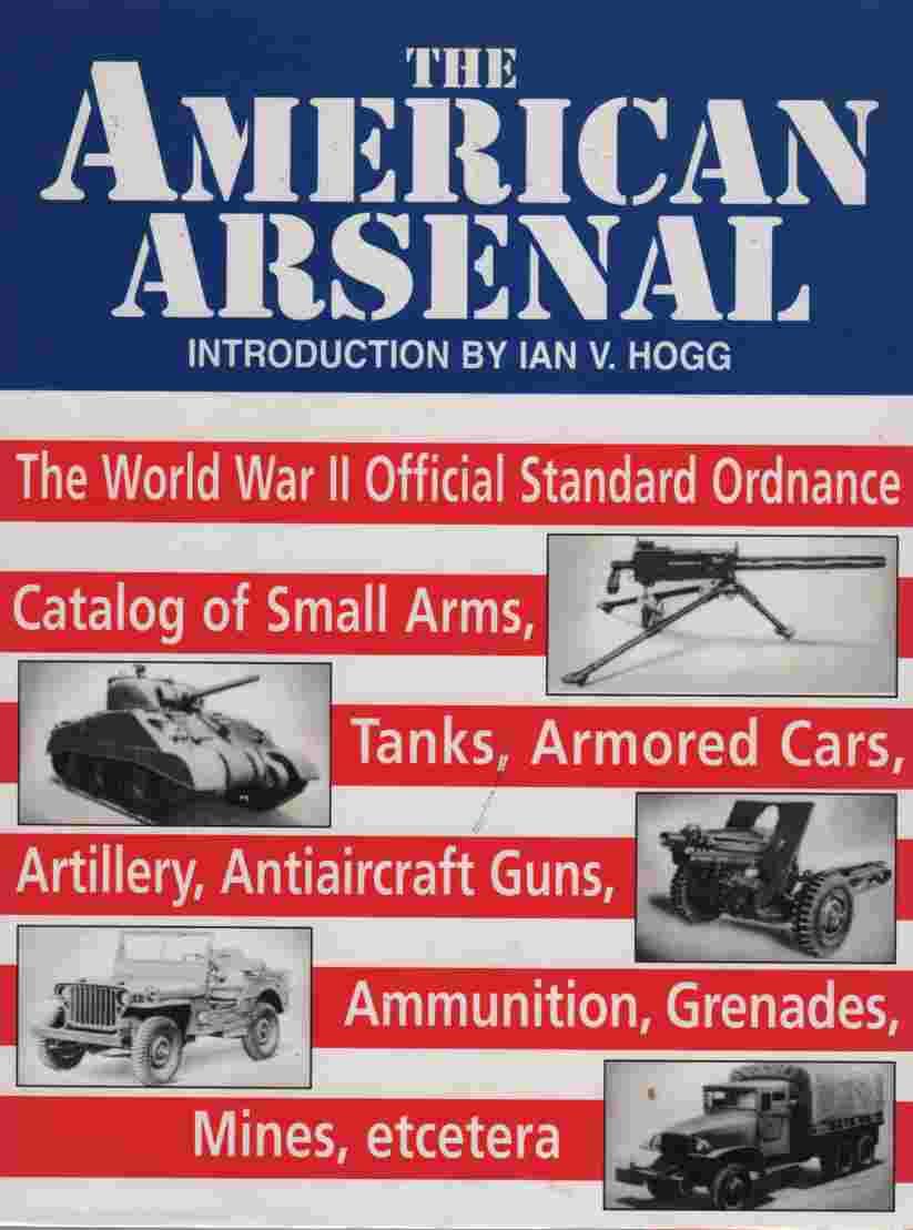 The American Arsenal: The World War II Official Standard Ordnance Catalog of Small Arms, Tanks, Armored Cars, Artillery, Antiaircraft Guns, Ammunition, Grenades, Mines, etc