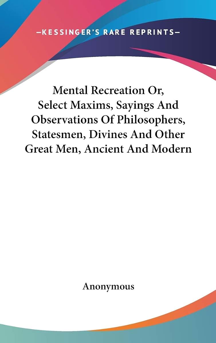 Mental Recreation Or, Select Maxims, Sayings And Observations Of Philosophers, Statesmen, Divines And Other Great Men, Ancient And Modern