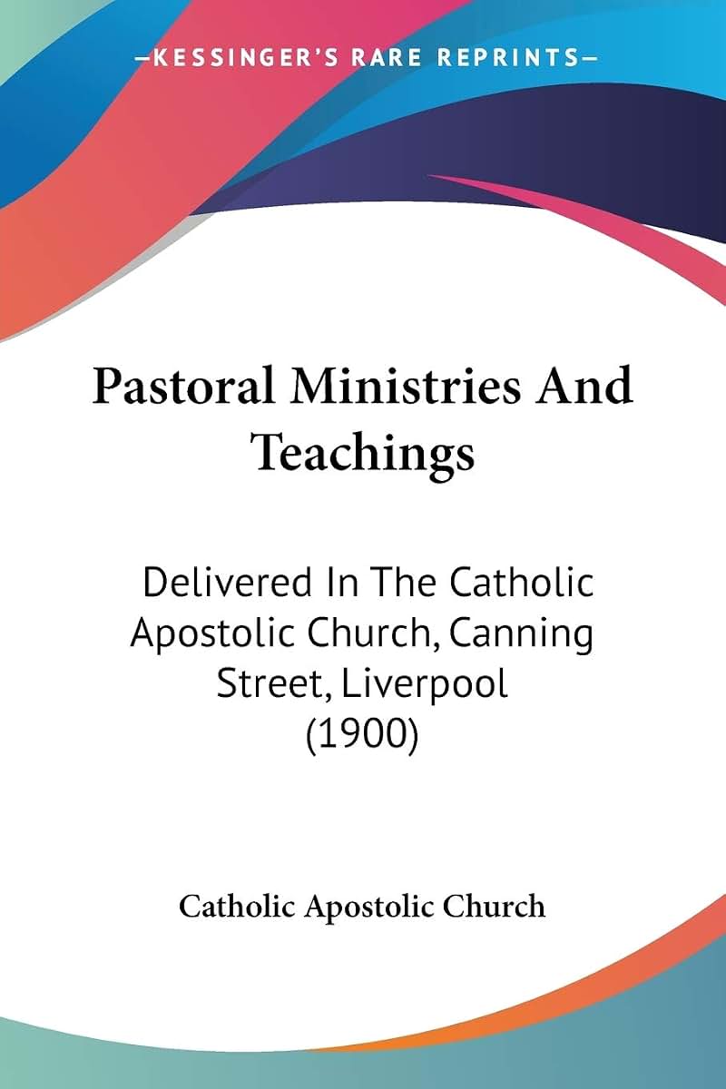 Pastoral Ministries And Teachings: Delivered In The Catholic Apostolic Church, Canning Street, Liverpool (1900)