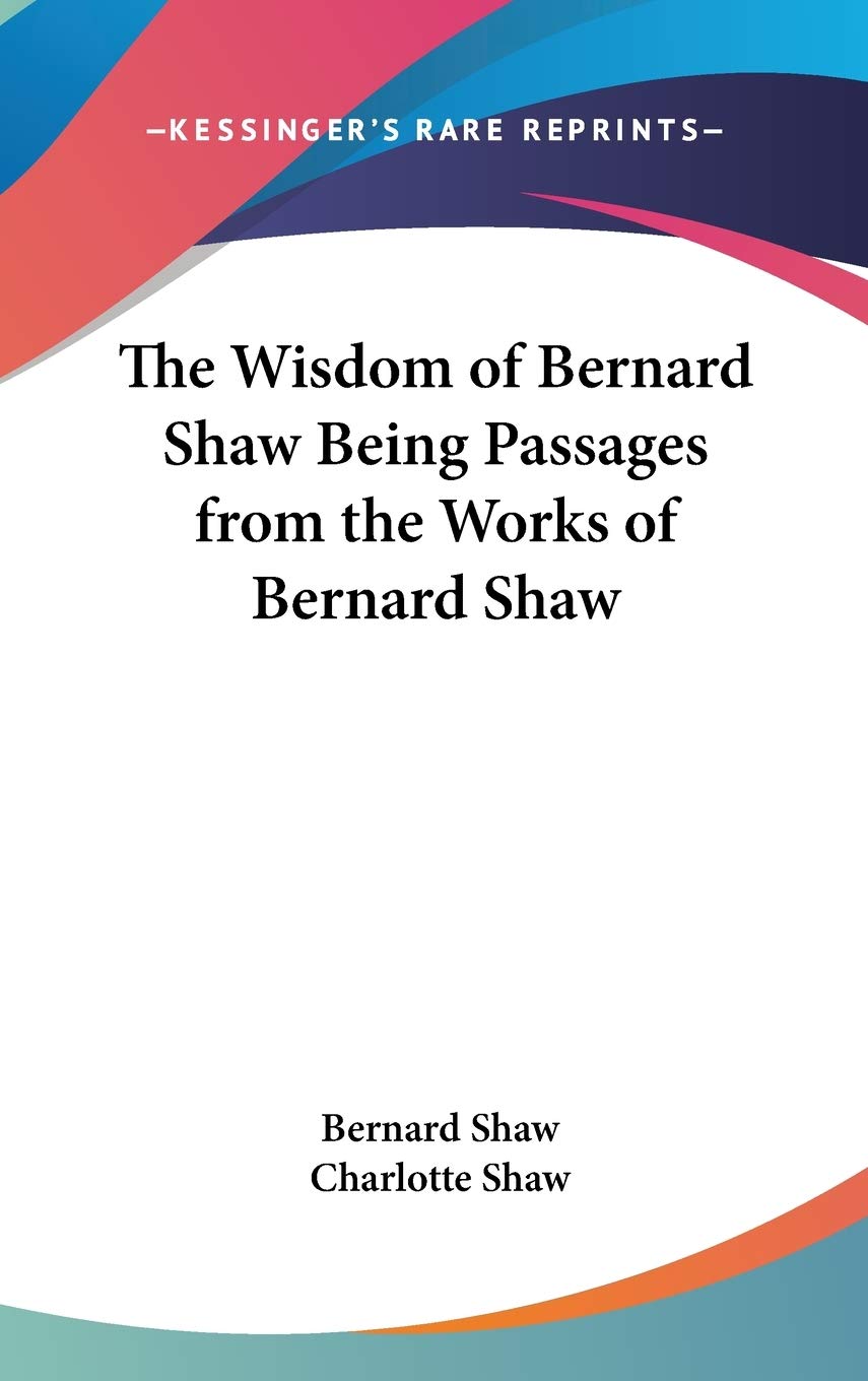 The Wisdom of Bernard Shaw Being Passages from the Works of Bernard Shaw