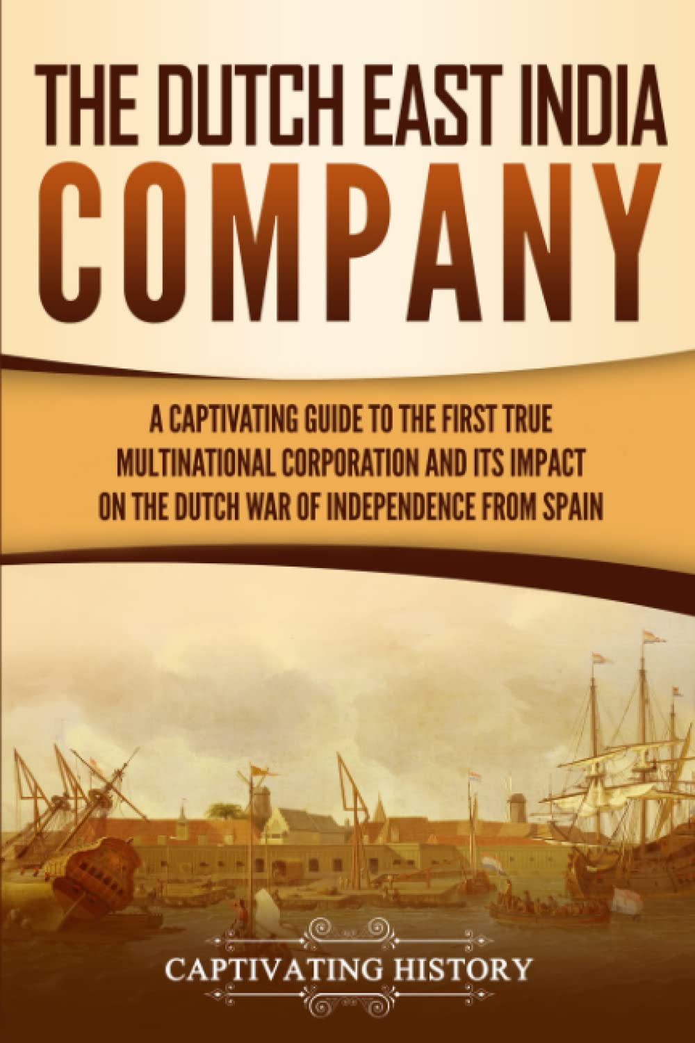 The Dutch East India Company: A Captivating Guide to the First True Multinational Corporation and Its Impact on the Dutch War of Independence from Spain (Exploring Indias Past)