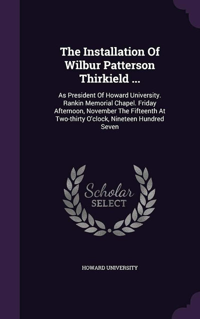 The Installation Of Wilbur Patterson Thirkield ...: As President Of Howard University. Rankin Memorial Chapel. Friday Afternoon, November The Fifteenth At Two-thirty O'clock, Nineteen Hundred Seven