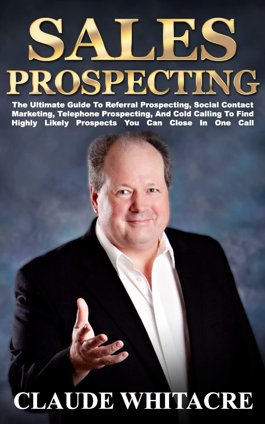 Sales Prospecting: The Ultimate Guide To Referral Prospecting, Social Contact Marketing, Telephone Prospecting, And Cold Calling To Find Highly Likely Prospects You Can Close In One Call