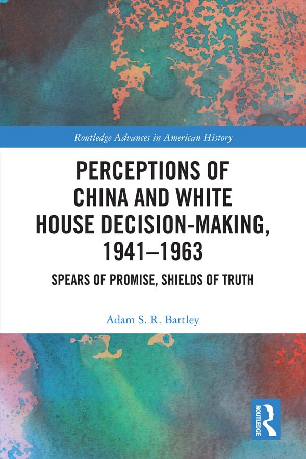 Perceptions of China and White House Decision-Making, 1941-1963: Spears of Promise, Shields of Truth (Routledge Advances in American History)