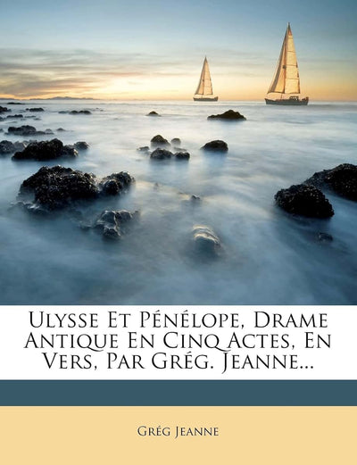 Ulysse Et Pénélope, Drame Antique En Cinq Actes, En Vers, Par Grég. Jeanne... (French Edition)
