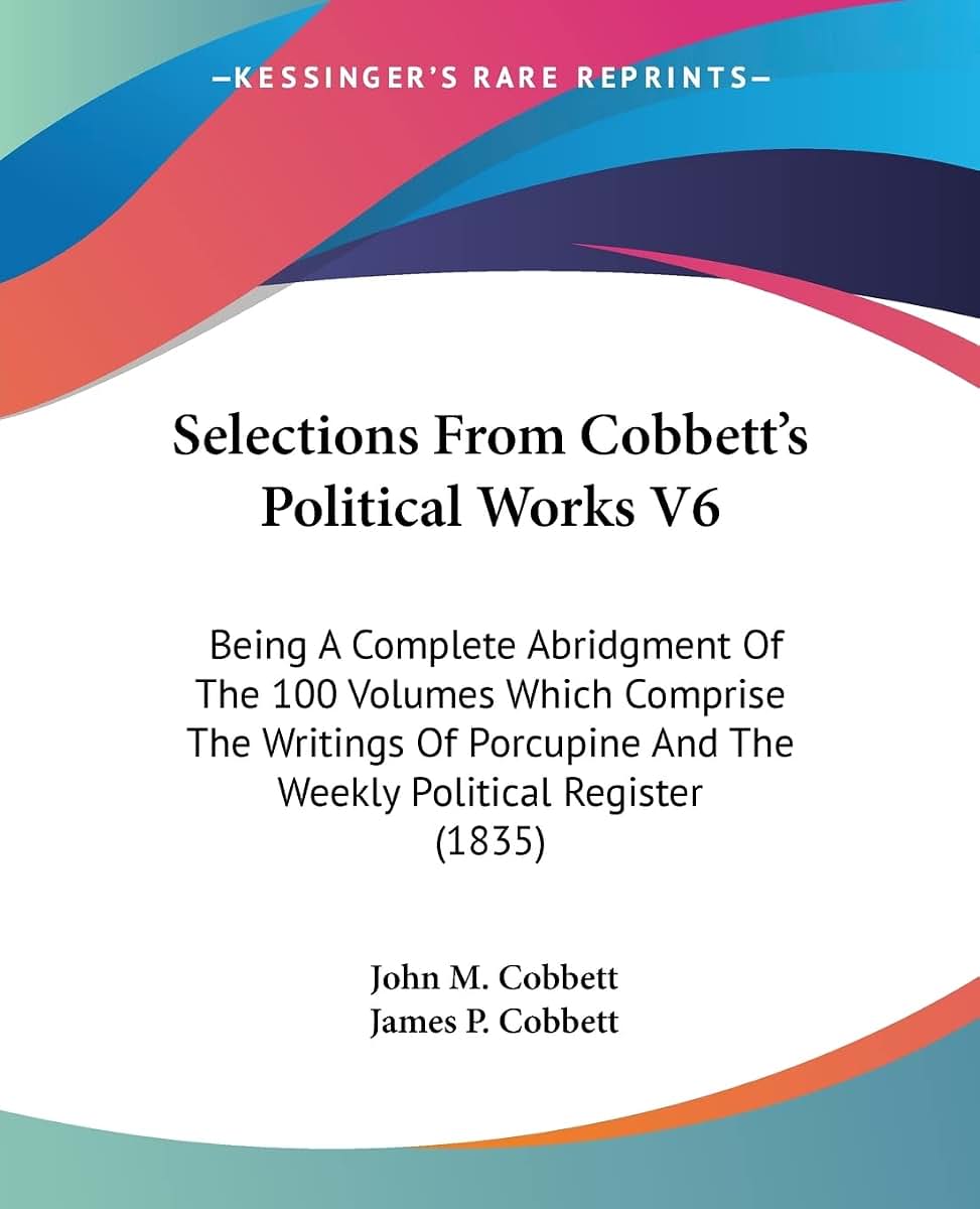 Selections From Cobbett's Political Works V6: Being A Complete Abridgment Of The 100 Volumes Which Comprise The Writings Of Porcupine And The Weekly Political Register (1835)
