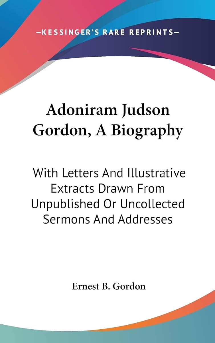 Adoniram Judson Gordon, A Biography: With Letters And Illustrative Extracts Drawn From Unpublished Or Uncollected Sermons And Addresses