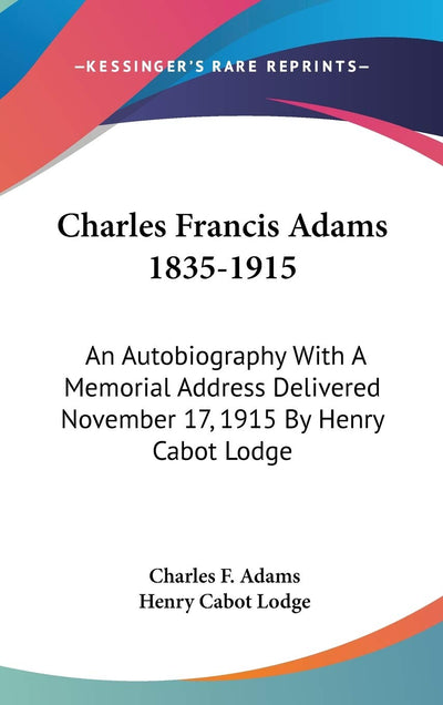 Charles Francis Adams 1835-1915: An Autobiography With A Memorial Address Delivered November 17, 1915 By Henry Cabot Lodge