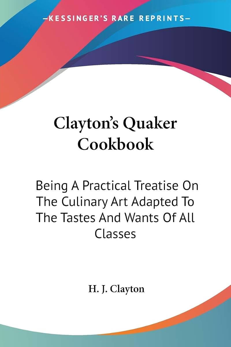 Clayton's Quaker Cookbook: Being A Practical Treatise On The Culinary Art Adapted To The Tastes And Wants Of All Classes