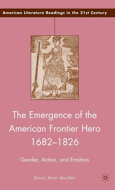 The Emergence of the American Frontier Hero 1682-1826: Gender, Action, and Emotion (American Literature Readings in the 21st Century)