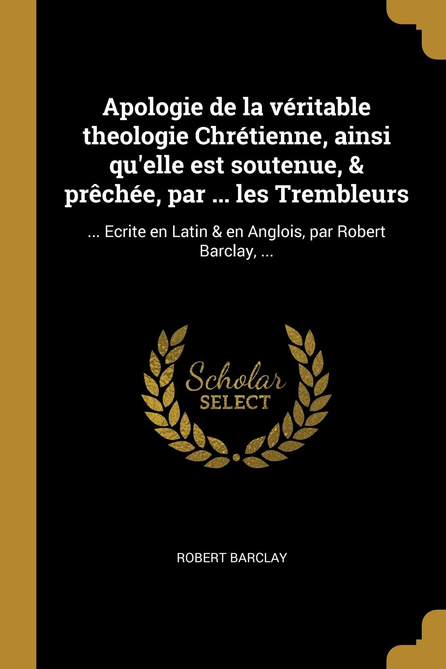 Apologie de la véritable theologie Chrétienne, ainsi qu'elle est soutenue, & prchée, par ... les Trembleurs: ... Ecrite en Latin & en Anglois, par Robert Barclay, ... (French Edition)