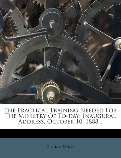The Practical Training Needed for the Ministry of To-Day: Inaugural Address, October 10, 1888...