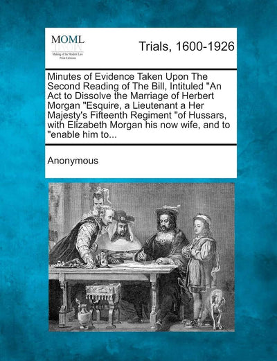 Minutes of Evidence Taken Upon the Second Reading of the Bill, Intituled an ACT to Dissolve the Marriage of Herbert Morgan Esquire, a Lieutenant a Her