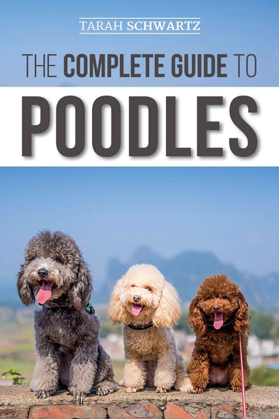 The Complete Guide to Poodles: Standard, Miniature, or Toy - Learn Everything You Need to Know to Successfully Raise Your Poodle From Puppy to Old Age