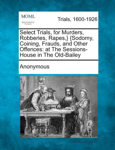 Select Trials, for Murders, Robberies, Rapes, } {Sodomy, Coining, Frauds, and Other Offences: At the Sessions-House in the Old-Bailey