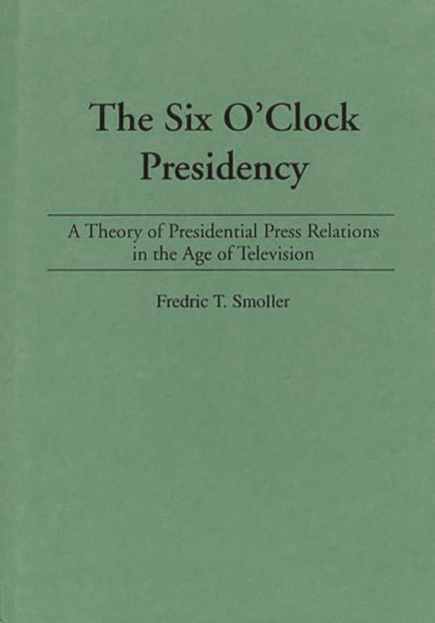The Six O'Clock Presidency: A Theory of Presidential Press Relations in the Age of Television