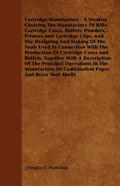 Cartridge Manufacture - A Treatise Covering The Manufacture Of Rifle Cartridge Cases, Bullets, Powders, Primers And Cartridge Clips, And The Designing ... Of Cartridge Cases And Bullets, Together W