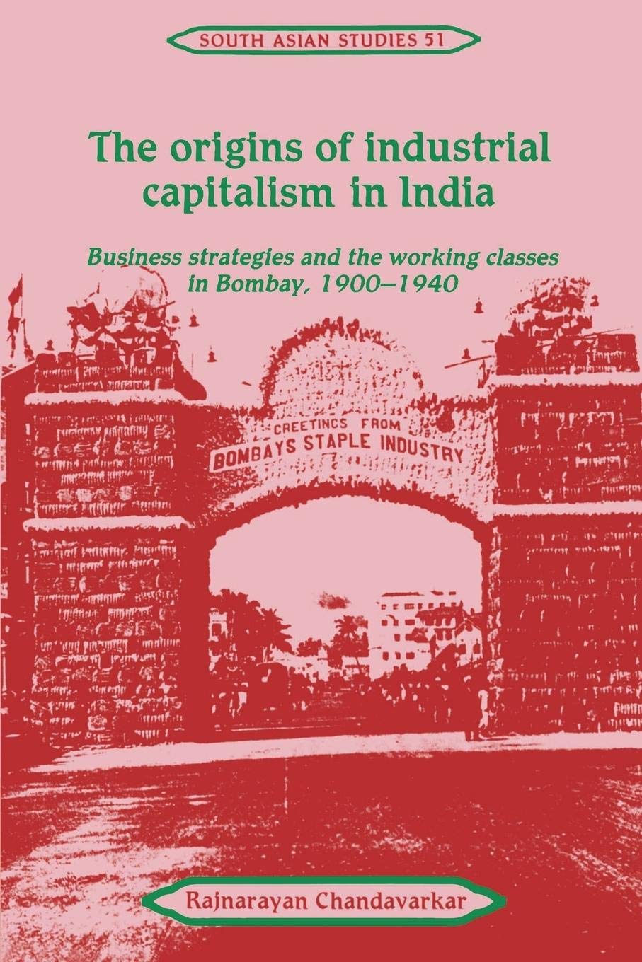 The Origins of Industrial Capitalism in India: Business Strategies and the Working Classes in Bombay, 1900-1940 (Cambridge South Asian Studies, Series Number 51)