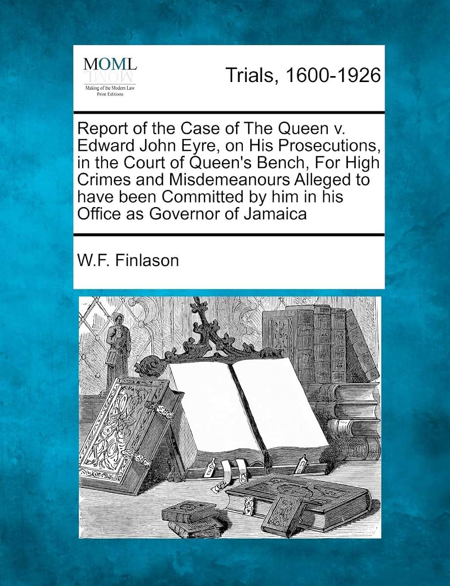 Report of the Case of the Queen V. Edward John Eyre, on His Prosecutions, in the Court of Queen's Bench, for High Crimes and Misdemeanours Alleged to ... by Him in His Office as Governor of Jamaica