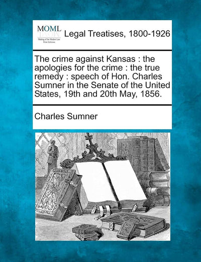 The crime against Kansas: the apologies for the crime: the true remedy: speech of Hon. Charles Sumner in the Senate of the United States, 19th and 20th May, 1856.