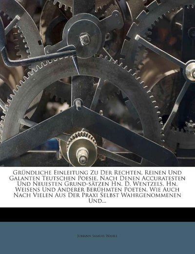 Grundliche Einleitung Zu Der Rechten, Reinen Und Galanten Teutschen Poesie, Nach Denen Accuratesten Und Neuesten Grund-Satzen Hn. D. Wentzels, Hn. ... Aus Der Praxi Selbst Wahrgenommenen Und...