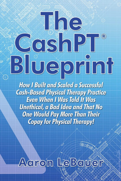 The CashPT Blueprint: How I Built and Scaled a Successful Cash-Based Physical Therapy Practice Even When I Was Told It Was Unethical, a Bad Idea and ... More Than Their Copay for Physical Therapy!