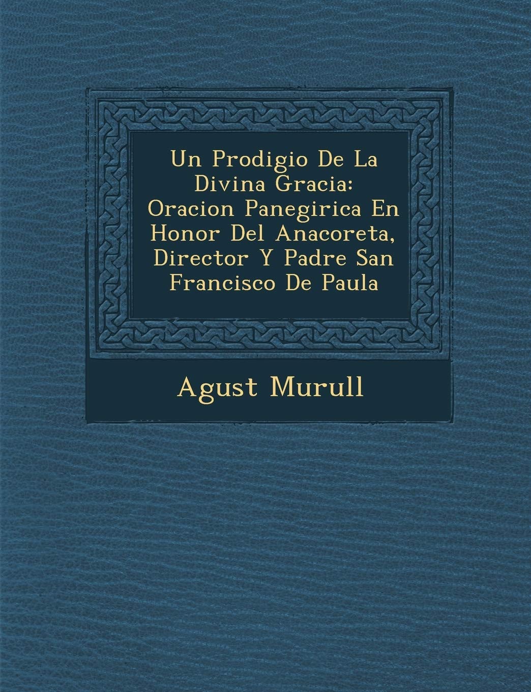 Un Prodigio De La Divina Gracia: Oracion Panegirica En Honor Del Anacoreta, Director Y Padre San Francisco De Paula (Spanish Edition)