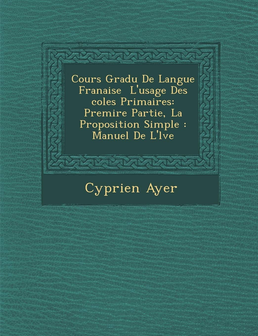 Cours Gradu de Langue Fran Aise L'Usage Des Coles Primaires: Premi Re Partie, La Proposition Simple: Manuel de L' L Ve (French Edition)