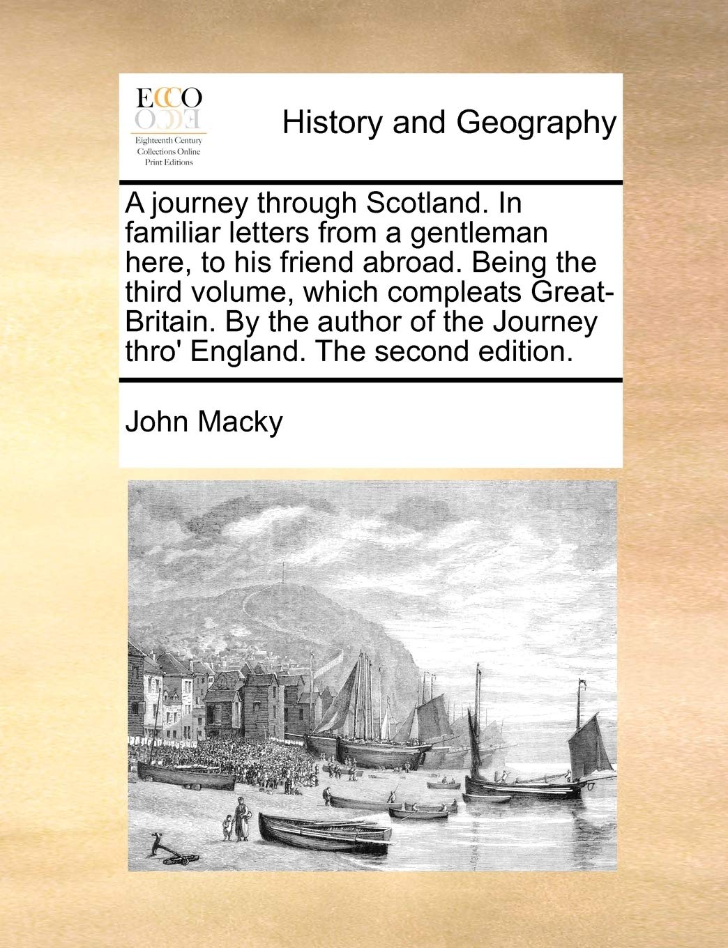 A Journey Through Scotland. in Familiar Letters from a Gentleman Here, to His Friend Abroad. Being the Third Volume, Which Compleats Great-Britain. by ... Journey Thro' England. the Second Edition.
