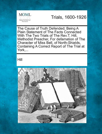 The Cause of Truth Defended; Being a Plain Statement of the Facts Connected with the Two Trials of the REV.T. Hill, Methodist Preacher, for Defamation ... a Correct Report of the Trial at York, ...