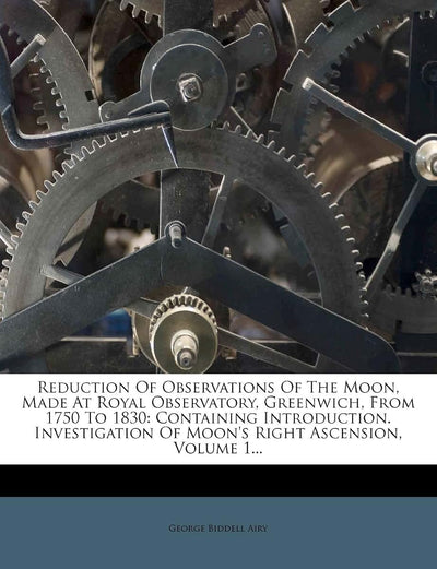 Reduction Of Observations Of The Moon, Made At Royal Observatory, Greenwich, From 1750 To 1830: Containing Introduction. Investigation Of Moon's Right Ascension, Volume 1...