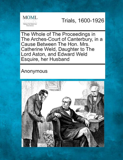 The Whole of the Proceedings in the Arches-Court of Canterbury, in a Cause Between the Hon. Mrs. Catherine Weld, Daughter to the Lord Aston, and Edward Weld Esquire, Her Husband