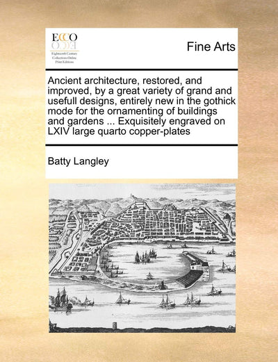 Ancient Architecture, Restored, and Improved, by a Great Variety of Grand and Usefull Designs, Entirely New in the Gothick Mode for the Ornamenting of ... Engraved on LXIV Large Quarto Copper-Plates