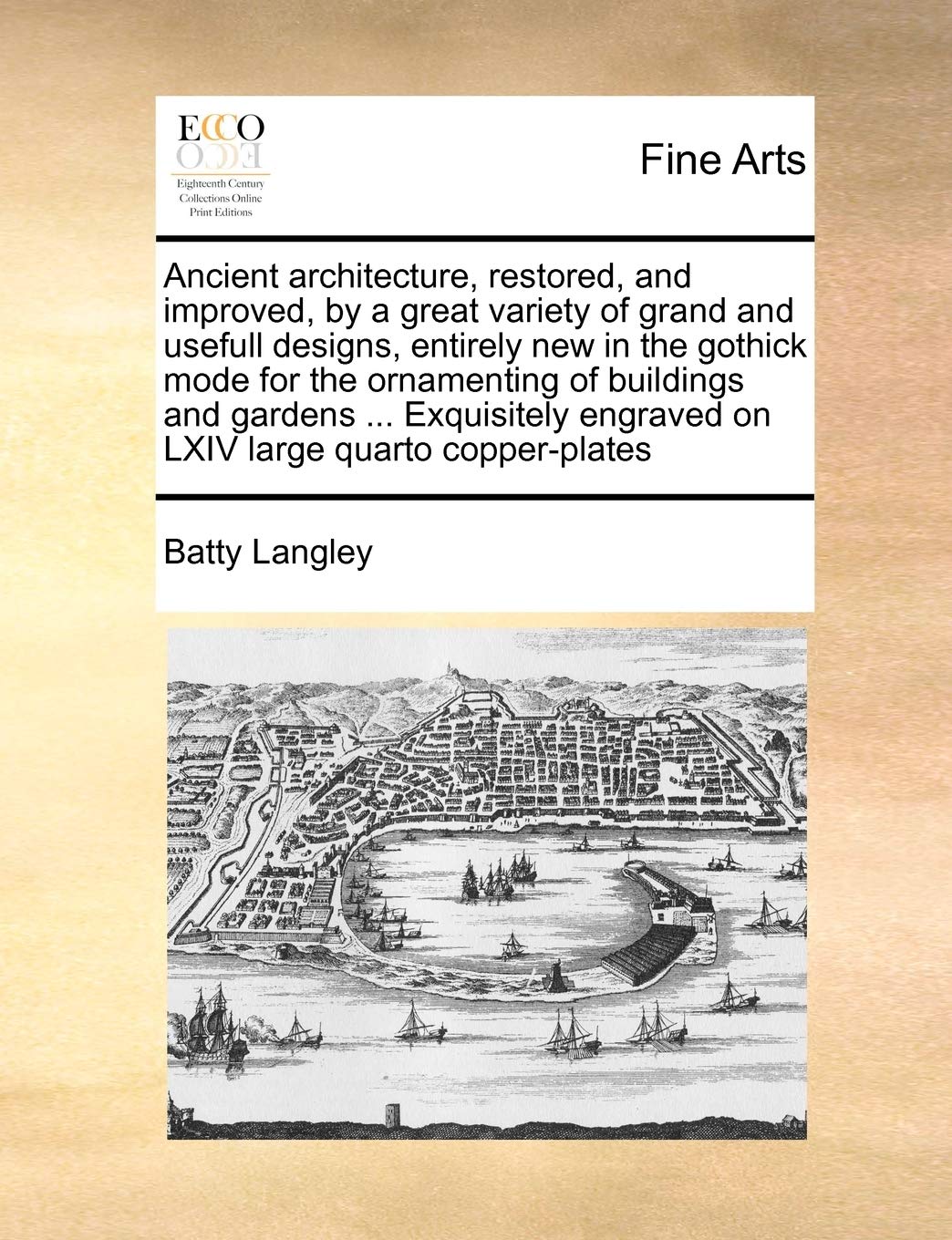 Ancient Architecture, Restored, and Improved, by a Great Variety of Grand and Usefull Designs, Entirely New in the Gothick Mode for the Ornamenting of ... Engraved on LXIV Large Quarto Copper-Plates