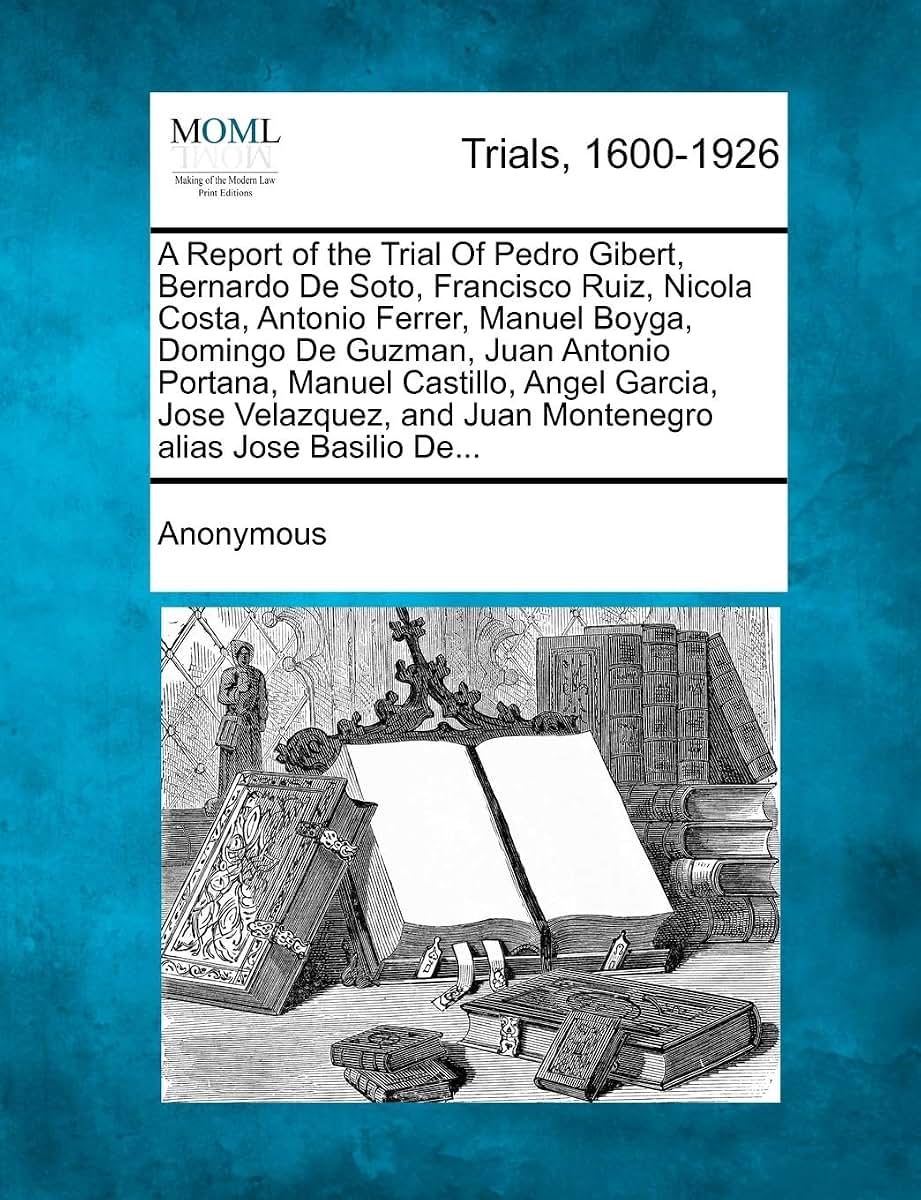 A Report of the Trial of Pedro Gibert, Bernardo de Soto, Francisco Ruiz, Nicola Costa, Antonio Ferrer, Manuel Boyga, Domingo de Guzman, Juan Antonio ... and Juan Montenegro Alias Jose Basilio de...