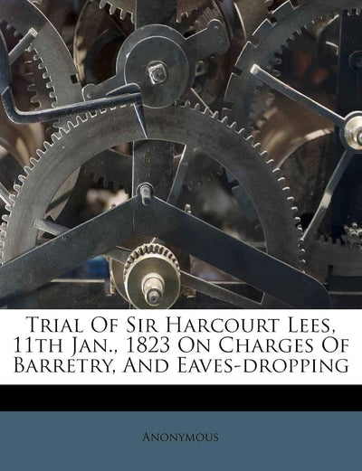 Trial of Sir Harcourt Lees, 11th Jan., 1823 on Charges of Barretry, and Eaves-Dropping