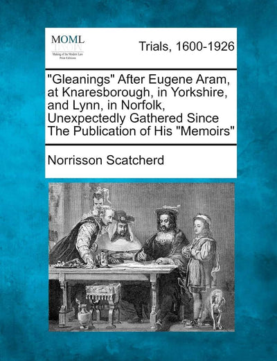 Gleanings After Eugene Aram, at Knaresborough, in Yorkshire, and Lynn, in Norfolk, Unexpectedly Gathered Since the Publication of His Memoirs